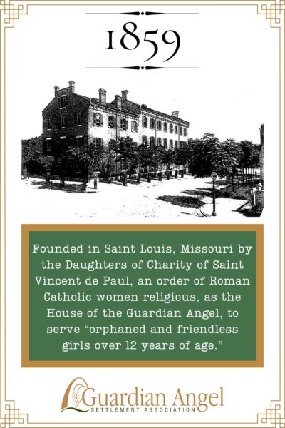 Founded in Saint Louis, Missouri by the Daughters of Charity of Saint Vincent de Paul, an order of Roman Catholic women religious, as the House of the Guardian Angel, to serve "orphaned and friendless girls over 12 years of age."